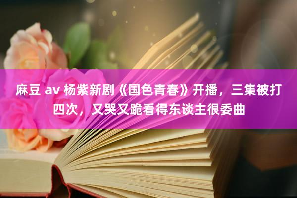 麻豆 av 杨紫新剧《国色青春》开播，三集被打四次，又哭又跪看得东谈主很委曲