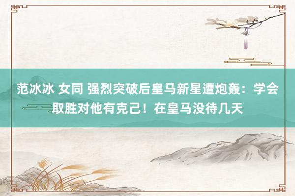 范冰冰 女同 强烈突破后皇马新星遭炮轰：学会取胜对他有克己！在皇马没待几天