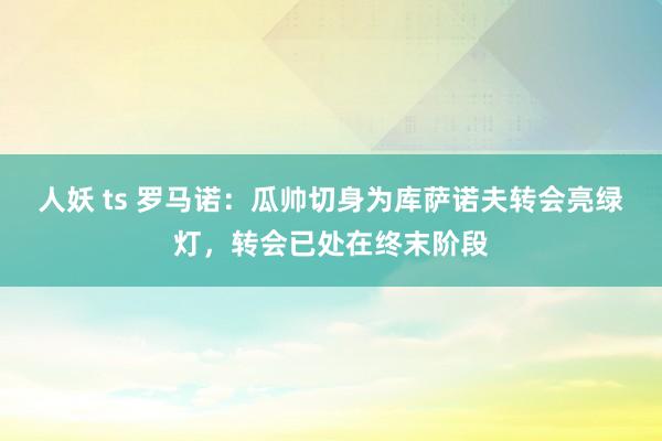 人妖 ts 罗马诺：瓜帅切身为库萨诺夫转会亮绿灯，转会已处在终末阶段