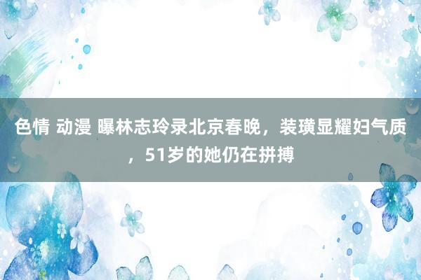 色情 动漫 曝林志玲录北京春晚，装璜显耀妇气质，51岁的她仍在拼搏