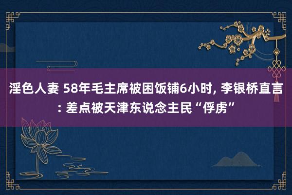 淫色人妻 58年毛主席被困饭铺6小时， 李银桥直言: 差点被天津东说念主民“俘虏”