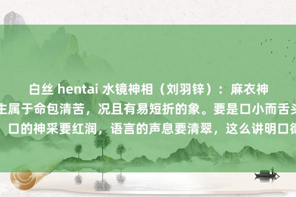 白丝 hentai 水镜神相（刘羽锌）：麻衣神相。口小而舌头大的东谈主属于命包清苦，况且有易短折的象。要是口小而舌头短的东谈主清苦清苦，口的神采要红润，语言的声息要清翠，这么讲明口德好。口德要口唇要丰厚，口如涂朱砂，隆盛荣...