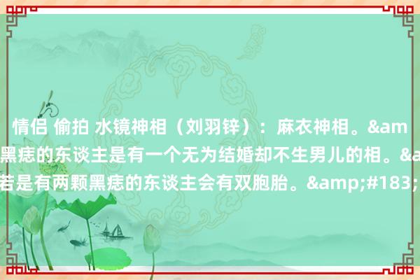 情侣 偷拍 水镜神相（刘羽锌）：麻衣神相。&#183;东谈主中有黑痣的东谈主是有一个无为结婚却不生男儿的相。&#183;东谈主中若是有两颗黑痣的东谈主会有双胞胎。&#183;东谈主中若是有横纹的东谈主是命里注定无子，但并不是绝子，可能有女儿。&#183;东谈主中如