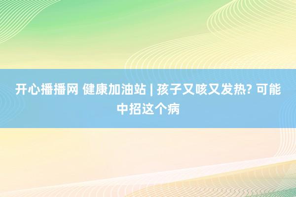 开心播播网 健康加油站 | 孩子又咳又发热? 可能中招这个病