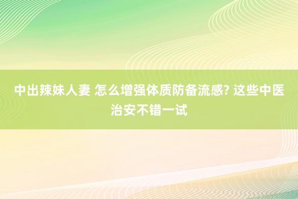 中出辣妹人妻 怎么增强体质防备流感? 这些中医治安不错一试