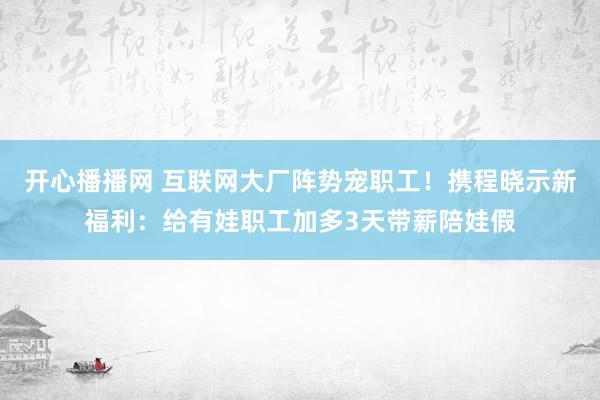 开心播播网 互联网大厂阵势宠职工！携程晓示新福利：给有娃职工加多3天带薪陪娃假