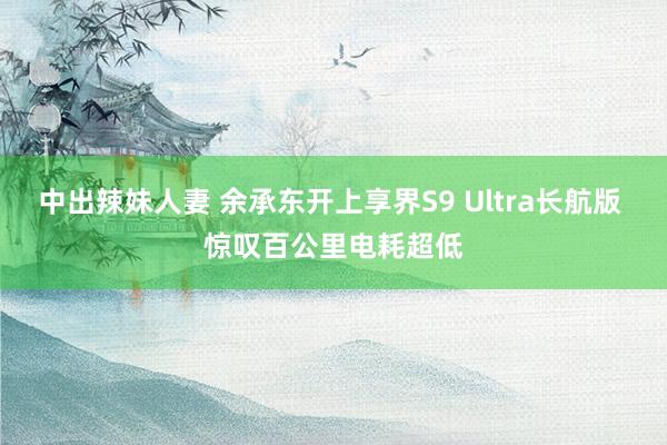 中出辣妹人妻 余承东开上享界S9 Ultra长航版 惊叹百公