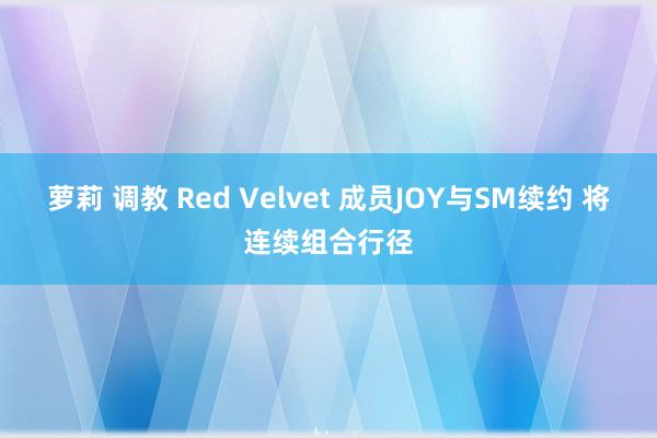 萝莉 调教 Red Velvet 成员JOY与SM续约 将连