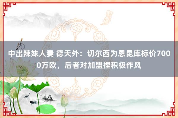 中出辣妹人妻 德天外：切尔西为恩昆库标价7000万欧，后者对