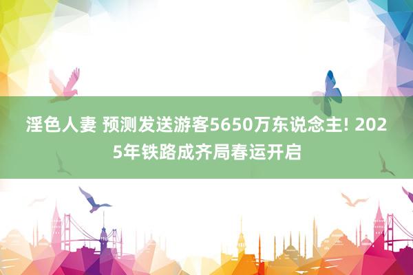 淫色人妻 预测发送游客5650万东说念主! 2025年铁路成