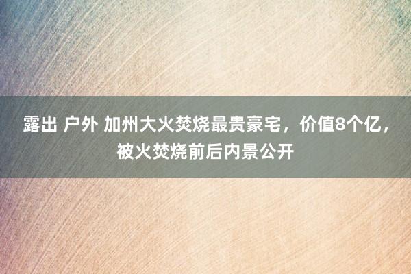 露出 户外 加州大火焚烧最贵豪宅，价值8个亿，被火焚烧前后内