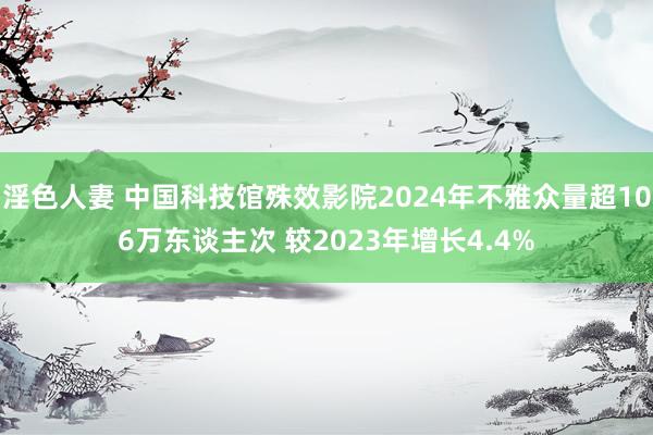 淫色人妻 中国科技馆殊效影院2024年不雅众量超106万东谈