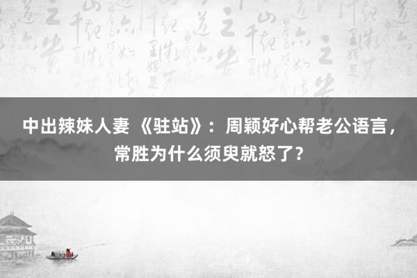 中出辣妹人妻 《驻站》：周颖好心帮老公语言，常胜为什么须臾就