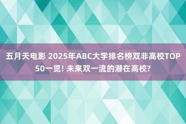 五月天电影 2025年ABC大学排名榜双非高校TOP50一览! 未来双一流的潜在高校?