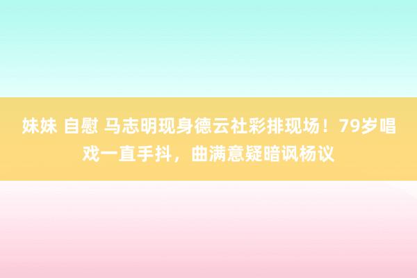 妹妹 自慰 马志明现身德云社彩排现场！79岁唱戏一直手抖，曲满意疑暗讽杨议