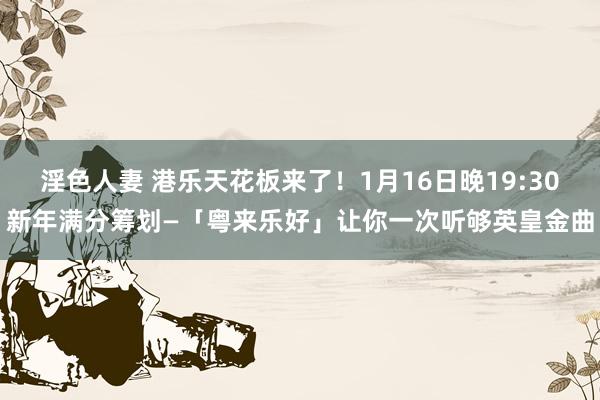 淫色人妻 港乐天花板来了！1月16日晚19:30新年满分筹划—「粤来乐好」让你一次听够英皇金曲