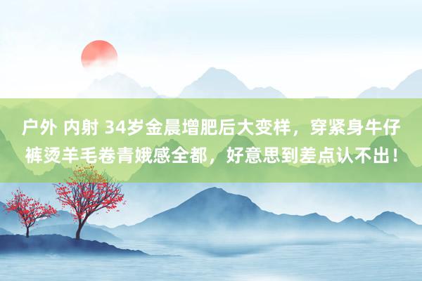 户外 内射 34岁金晨增肥后大变样，穿紧身牛仔裤烫羊毛卷青娥感全都，好意思到差点认不出！